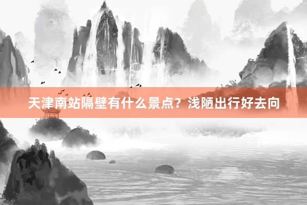 天津南站隔壁有什么景点？浅陋出行好去向